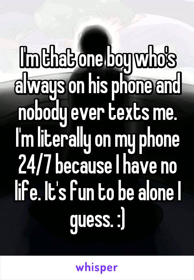 I'm that one boy who's always on his phone and nobody ever texts me. I'm literally on my phone 24/7 because I have no life. It's fun to be alone I guess. :)