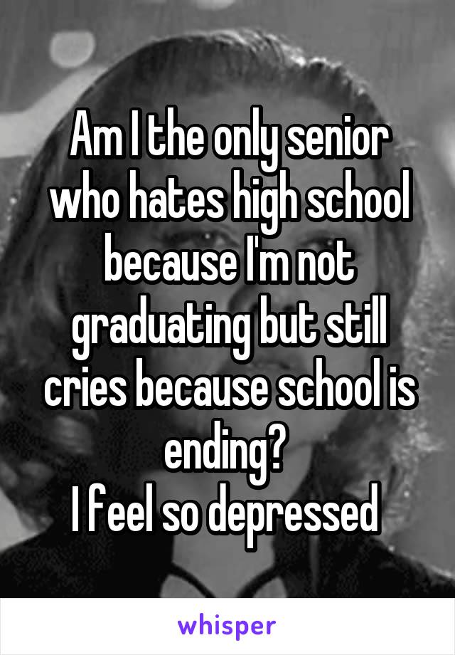 Am I the only senior who hates high school because I'm not graduating but still cries because school is ending? 
I feel so depressed 