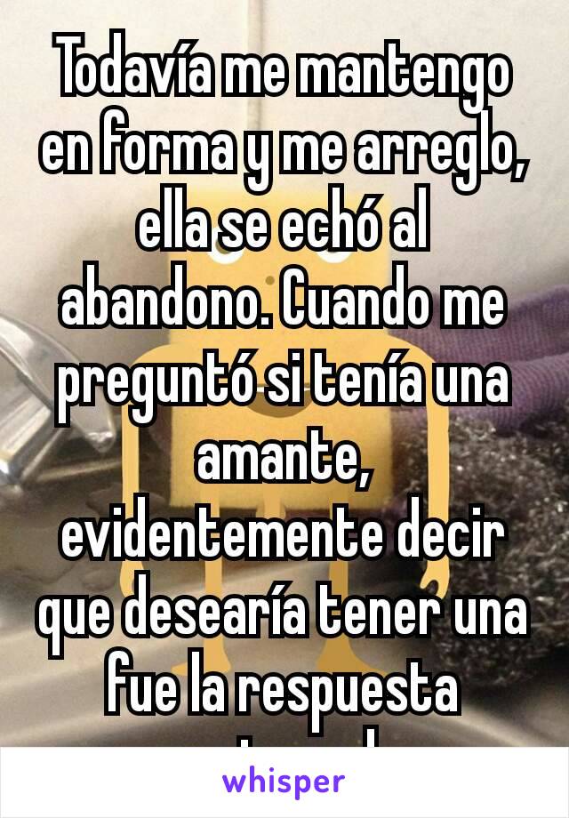 Todavía me mantengo en forma y me arreglo, ella se echó al abandono. Cuando me preguntó si tenía una amante, evidentemente decir que desearía tener una fue la respuesta equivocada