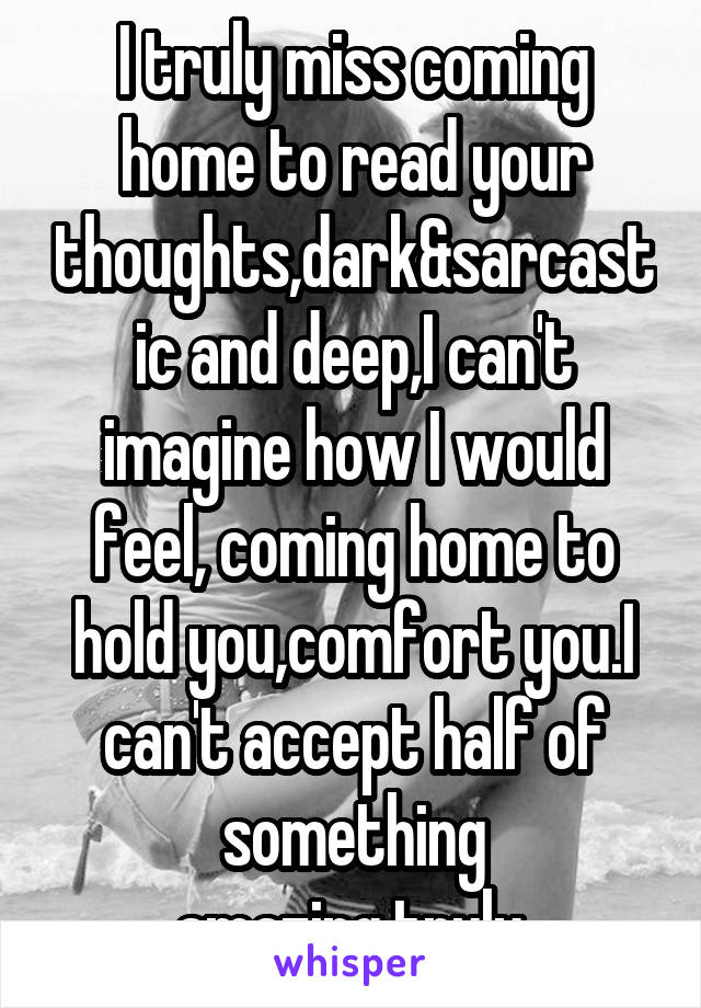 I truly miss coming home to read your thoughts,dark&sarcastic and deep,I can't imagine how I would feel, coming home to hold you,comfort you.I can't accept half of something amazing,truly.