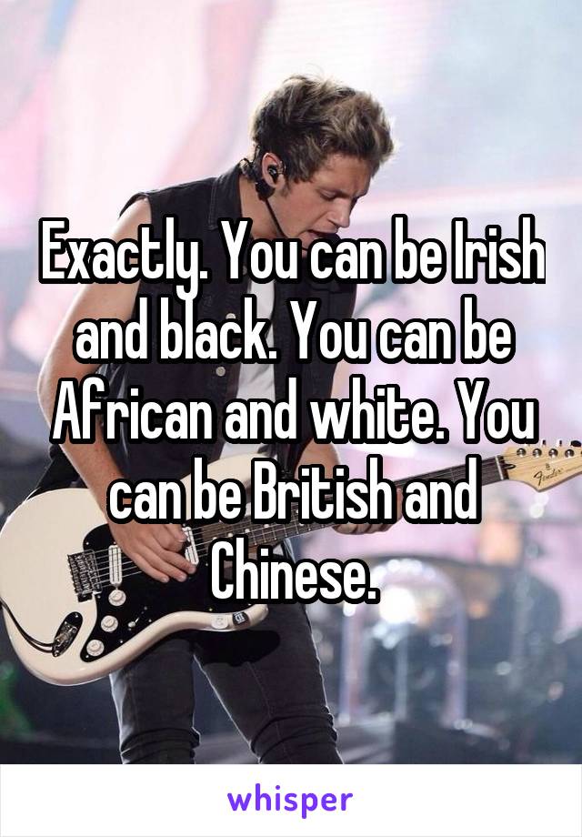 Exactly. You can be Irish and black. You can be African and white. You can be British and Chinese.