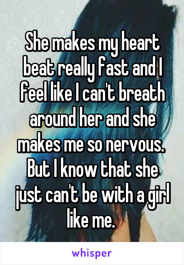 She makes my heart beat really fast and I feel like I can't breath around her and she makes me so nervous. 
But I know that she just can't be with a girl like me. 