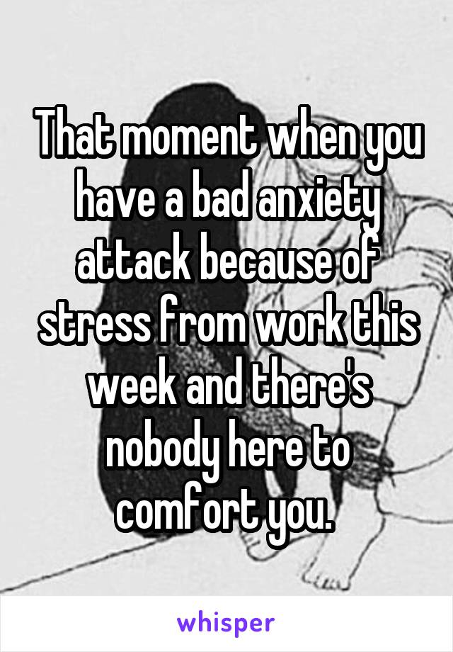 That moment when you have a bad anxiety attack because of stress from work this week and there's nobody here to comfort you. 