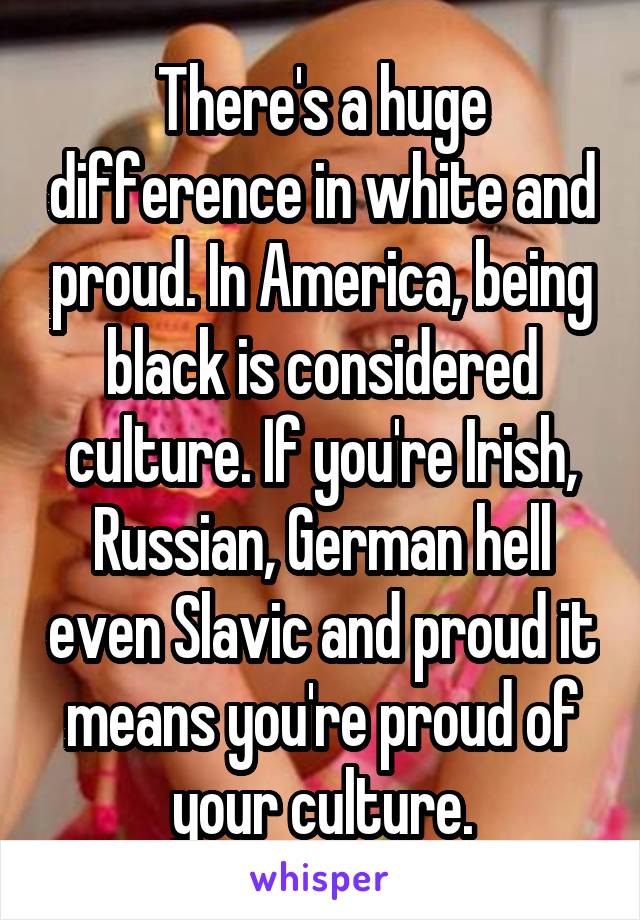 There's a huge difference in white and proud. In America, being black is considered culture. If you're Irish, Russian, German hell even Slavic and proud it means you're proud of your culture.