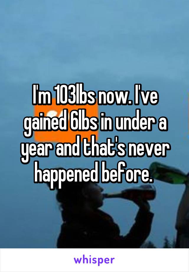 I'm 103lbs now. I've gained 6lbs in under a year and that's never happened before. 