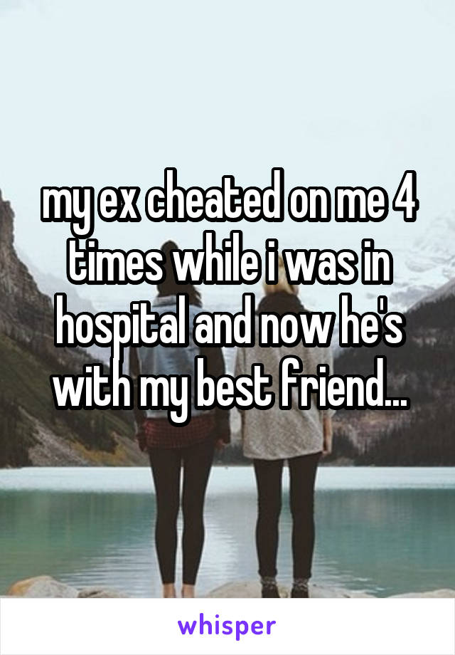 my ex cheated on me 4 times while i was in hospital and now he's with my best friend...
