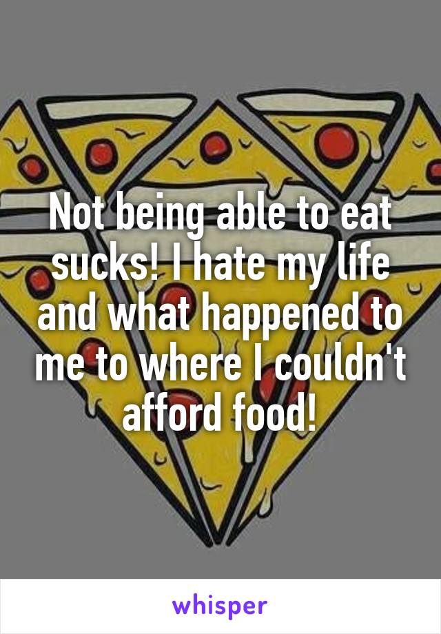 Not being able to eat sucks! I hate my life and what happened to me to where I couldn't afford food!