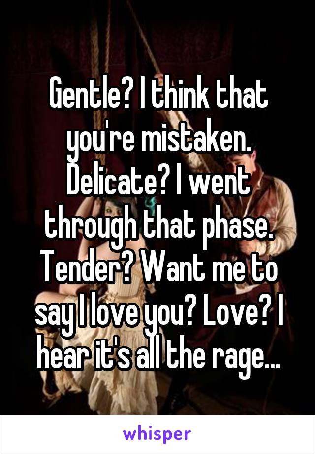 Gentle? I think that you're mistaken. Delicate? I went through that phase. Tender? Want me to say I love you? Love? I hear it's all the rage...