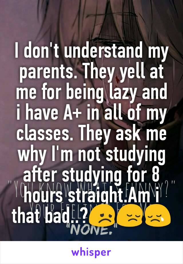 I don't understand my parents. They yell at me for being lazy and i have A+ in all of my classes. They ask me why I'm not studying after studying for 8 hours straight.Am i that bad..?😞😔😢