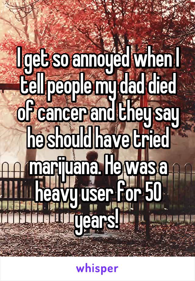 I get so annoyed when I tell people my dad died of cancer and they say he should have tried marijuana. He was a heavy user for 50 years! 