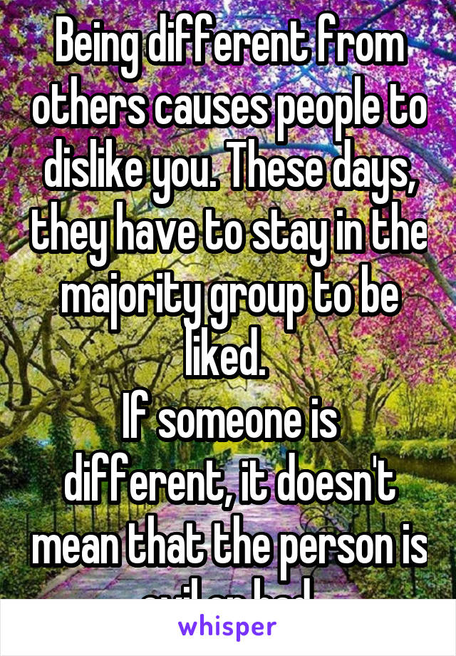 Being different from others causes people to dislike you. These days, they have to stay in the majority group to be liked. 
If someone is different, it doesn't mean that the person is evil or bad.