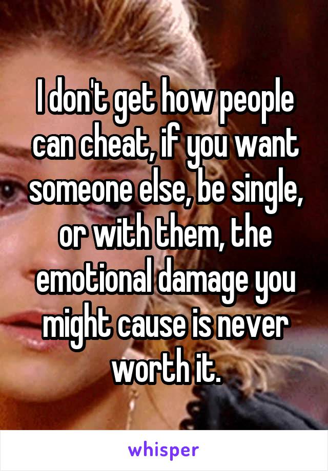 I don't get how people can cheat, if you want someone else, be single, or with them, the emotional damage you might cause is never worth it.