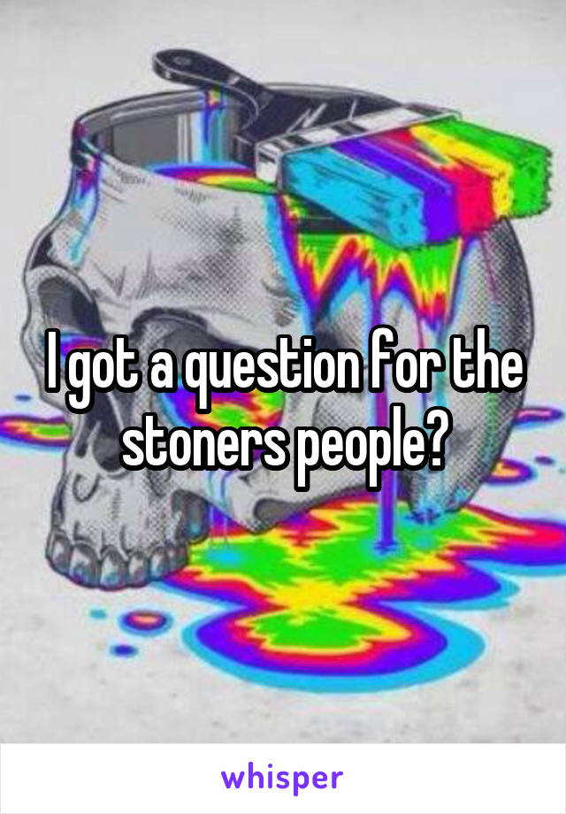 I got a question for the stoners people?