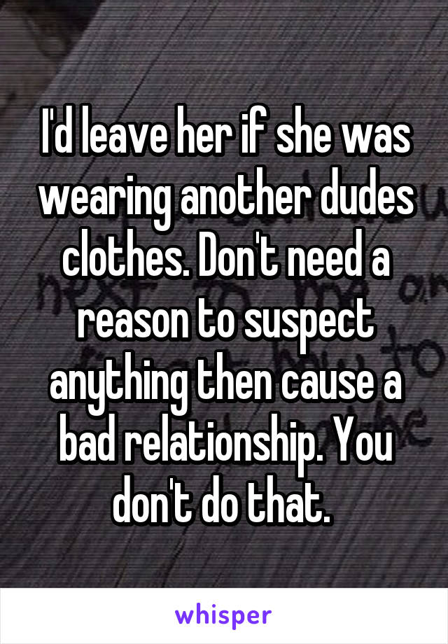 I'd leave her if she was wearing another dudes clothes. Don't need a reason to suspect anything then cause a bad relationship. You don't do that. 