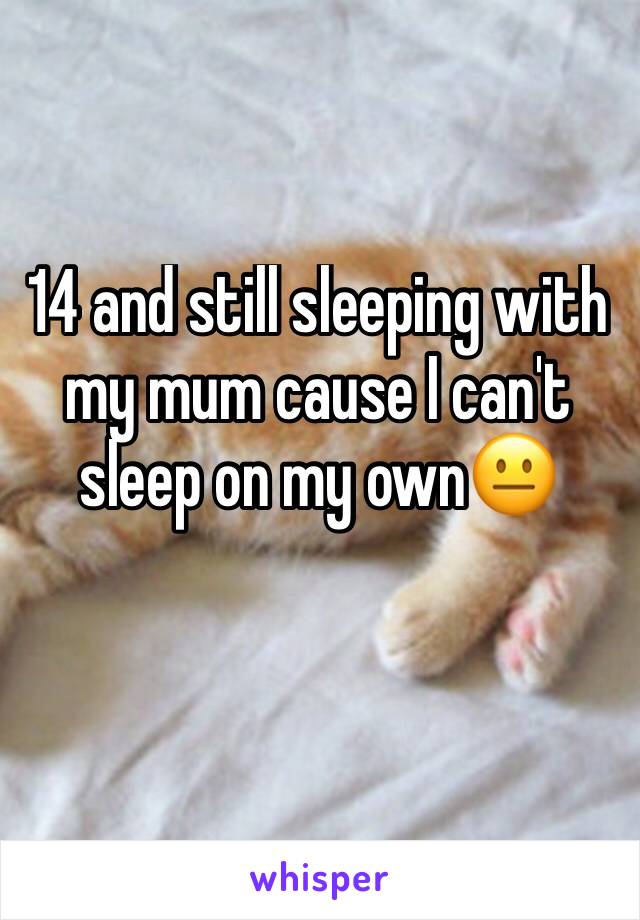 14 and still sleeping with my mum cause I can't sleep on my own😐