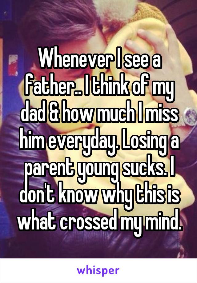 Whenever I see a father.. I think of my dad & how much I miss him everyday. Losing a parent young sucks. I don't know why this is what crossed my mind.