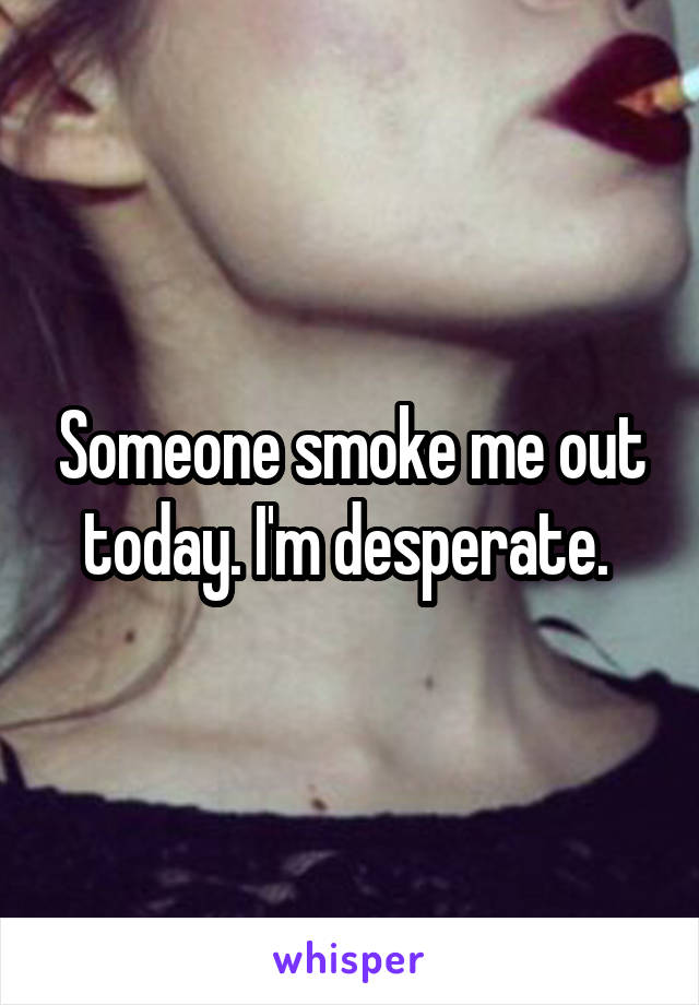 Someone smoke me out today. I'm desperate. 