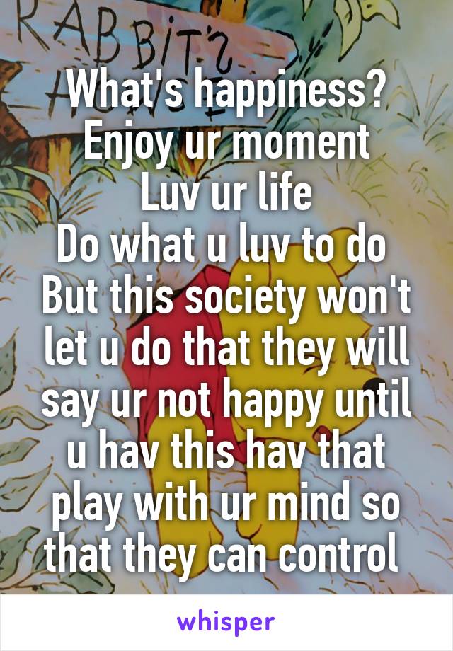 What's happiness?
Enjoy ur moment
Luv ur life
Do what u luv to do 
But this society won't let u do that they will say ur not happy until u hav this hav that play with ur mind so that they can control 