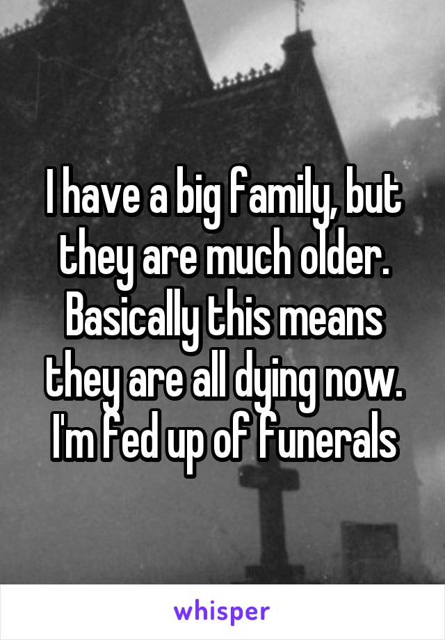 I have a big family, but they are much older. Basically this means they are all dying now. I'm fed up of funerals