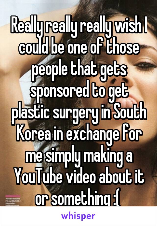 Really really really wish I could be one of those people that gets sponsored to get plastic surgery in South Korea in exchange for me simply making a YouTube video about it or something :( 