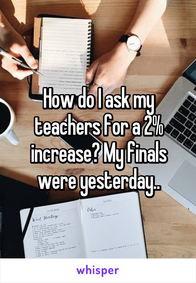 How do I ask my teachers for a 2% increase? My finals were yesterday..