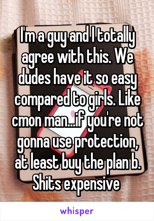 I'm a guy and I totally agree with this. We dudes have it so easy compared to girls. Like cmon man...if you're not gonna use protection, at least buy the plan b. Shits expensive 