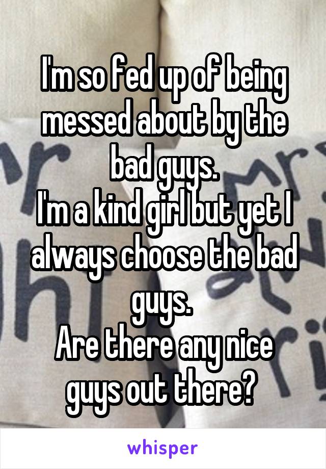 I'm so fed up of being messed about by the bad guys.
I'm a kind girl but yet I always choose the bad guys. 
Are there any nice guys out there? 