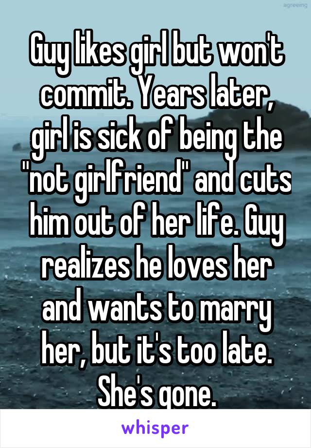 Guy likes girl but won't commit. Years later, girl is sick of being the "not girlfriend" and cuts him out of her life. Guy realizes he loves her and wants to marry her, but it's too late. She's gone.