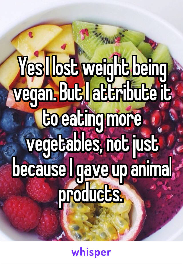 Yes I lost weight being vegan. But I attribute it to eating more vegetables, not just because I gave up animal products. 