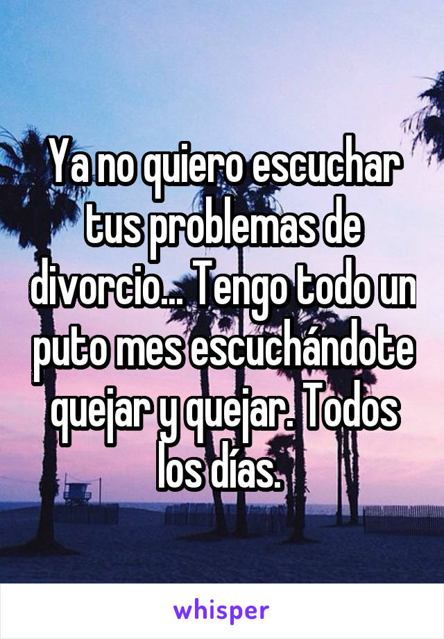 Ya no quiero escuchar tus problemas de divorcio... Tengo todo un puto mes escuchándote quejar y quejar. Todos los días. 