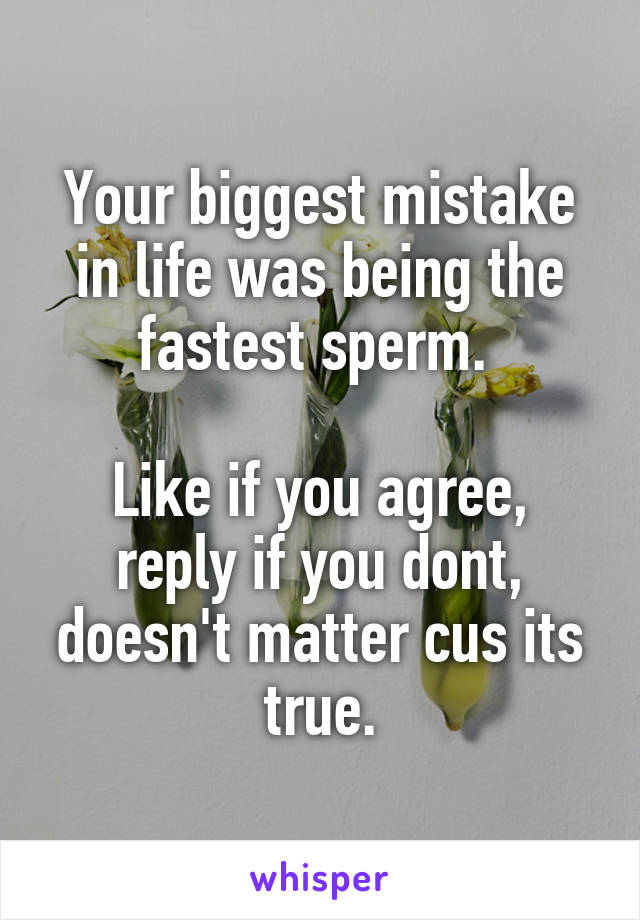 Your biggest mistake in life was being the fastest sperm. 

Like if you agree, reply if you dont, doesn't matter cus its true.