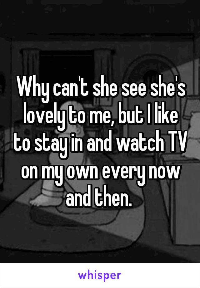 Why can't she see she's lovely to me, but I like to stay in and watch TV on my own every now and then. 