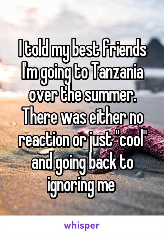 I told my best friends I'm going to Tanzania over the summer. There was either no reaction or just "cool" and going back to ignoring me 