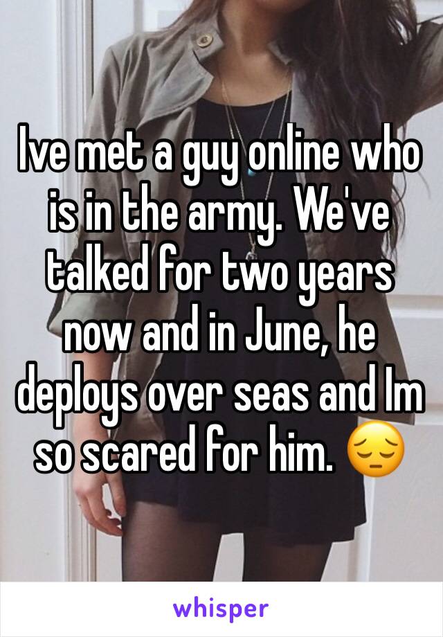 Ive met a guy online who is in the army. We've talked for two years now and in June, he deploys over seas and Im so scared for him. 😔