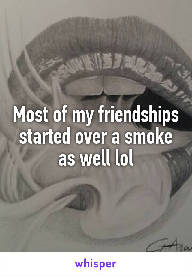 Most of my friendships started over a smoke as well lol