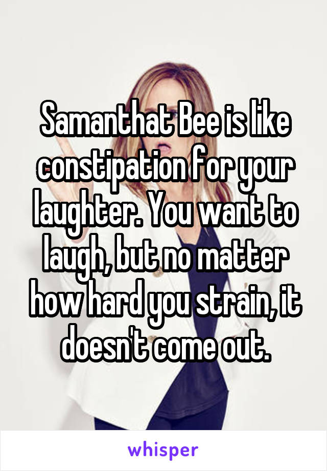 Samanthat Bee is like constipation for your laughter. You want to laugh, but no matter how hard you strain, it doesn't come out.