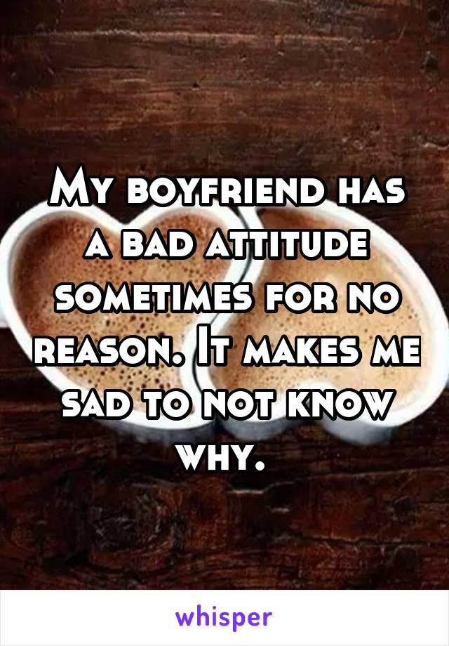 My boyfriend has a bad attitude sometimes for no reason. It makes me sad to not know why. 