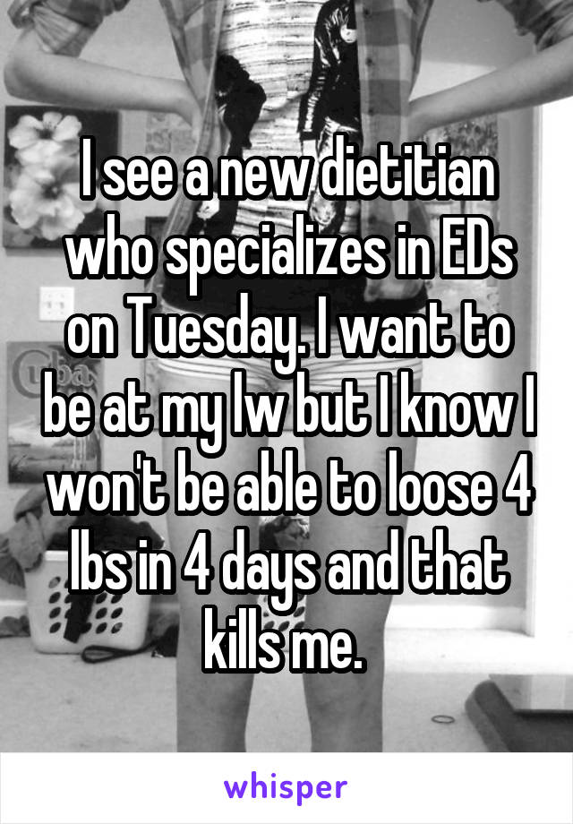 I see a new dietitian who specializes in EDs on Tuesday. I want to be at my lw but I know I won't be able to loose 4 lbs in 4 days and that kills me. 