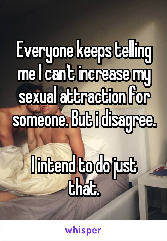 Everyone keeps telling me I can't increase my sexual attraction for someone. But i disagree.

I intend to do just that.