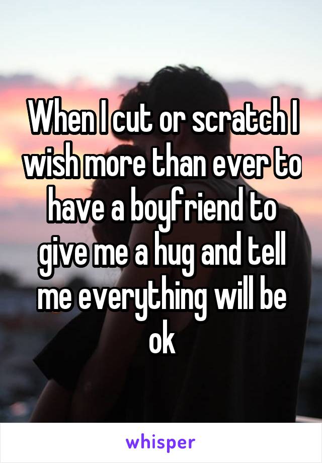 When I cut or scratch I wish more than ever to have a boyfriend to give me a hug and tell me everything will be ok