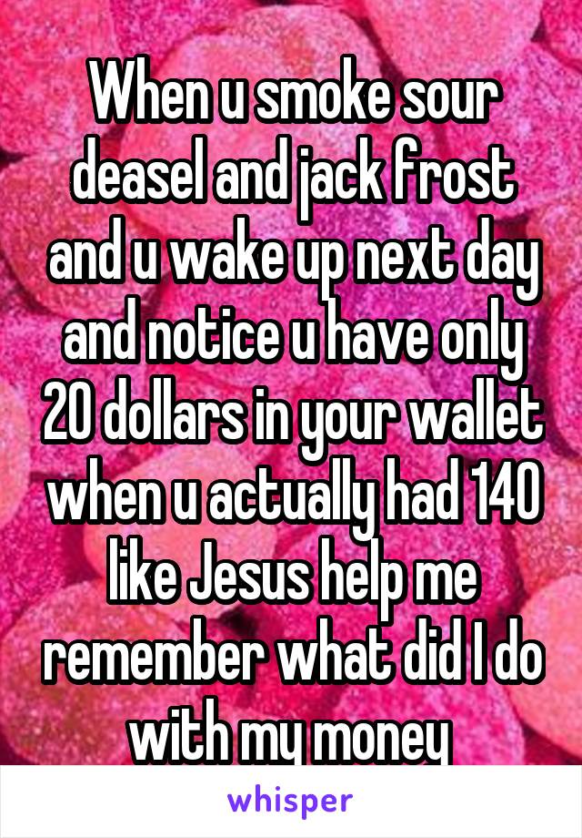 When u smoke sour deasel and jack frost and u wake up next day and notice u have only 20 dollars in your wallet when u actually had 140 like Jesus help me remember what did I do with my money 