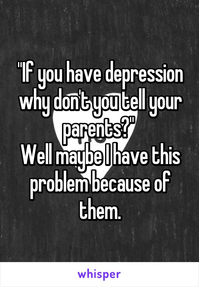 "If you have depression why don't you tell your parents?" 
Well maybe I have this problem because of them.