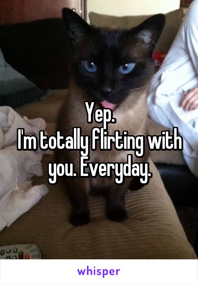 Yep.
I'm totally flirting with you. Everyday.