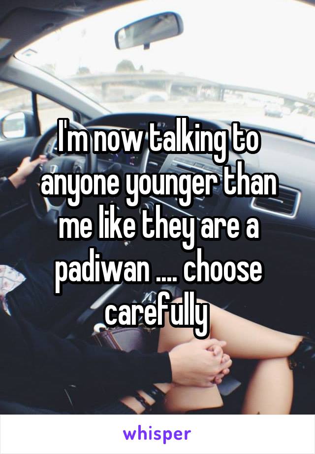 I'm now talking to anyone younger than me like they are a padiwan .... choose carefully 