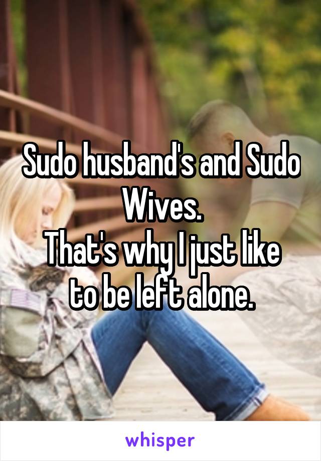 Sudo husband's and Sudo Wives.
That's why I just like to be left alone.