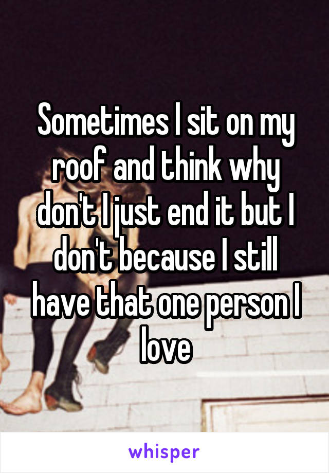 Sometimes I sit on my roof and think why don't I just end it but I don't because I still have that one person I love