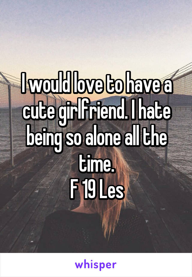 I would love to have a cute girlfriend. I hate being so alone all the time.
F 19 Les