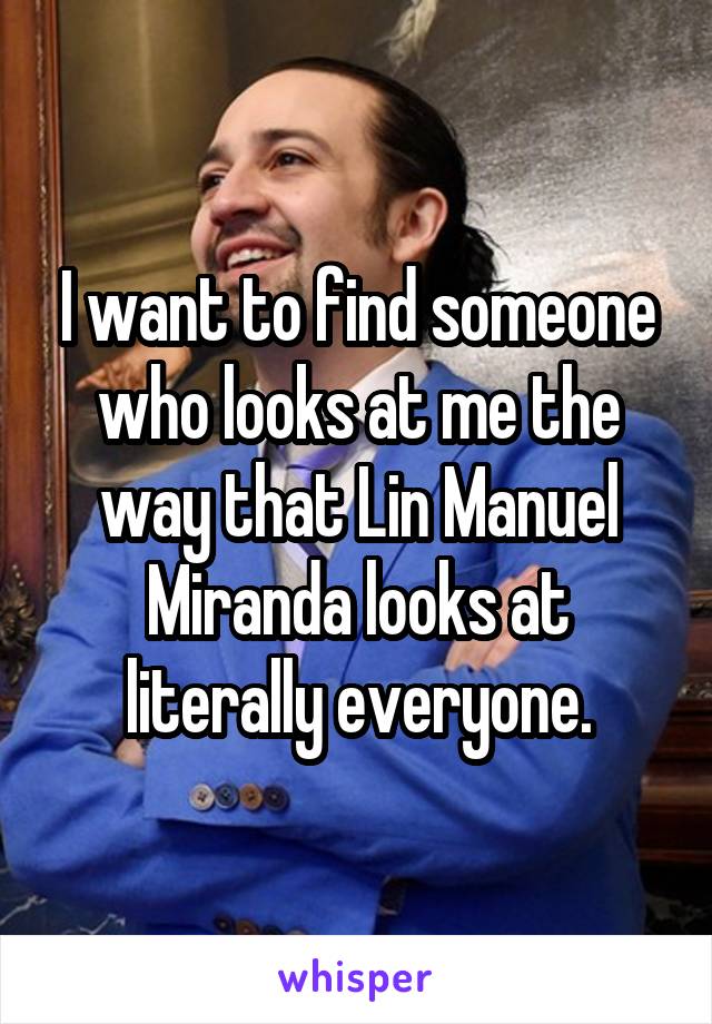 I want to find someone who looks at me the way that Lin Manuel Miranda looks at literally everyone.