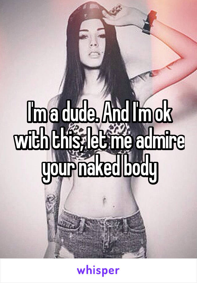 I'm a dude. And I'm ok with this, let me admire your naked body