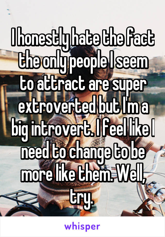 I honestly hate the fact the only people I seem to attract are super extroverted but I'm a big introvert. I feel like I need to change to be more like them. Well, try. 